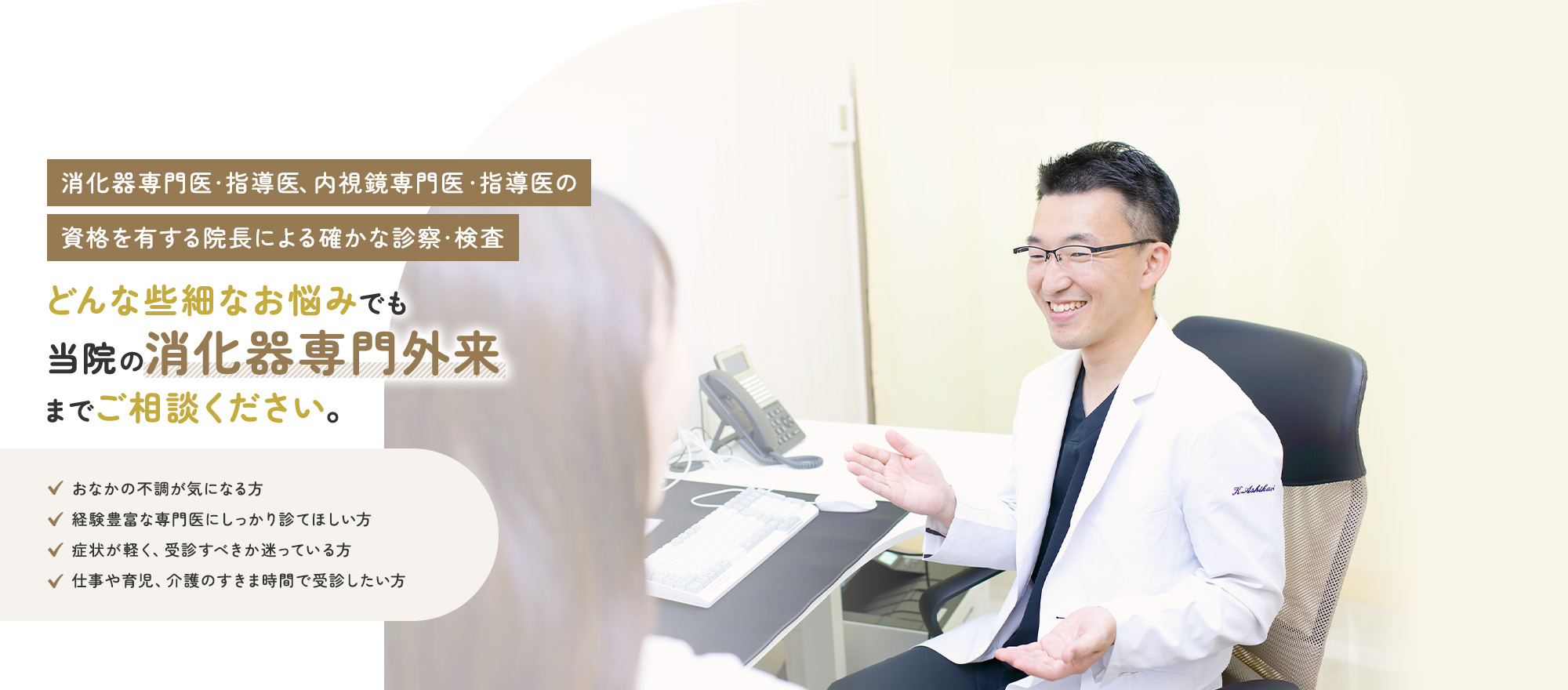 消化器専門医・指導医・評議員、内視鏡専門医の資格を有する院長による確かな診察・検査 どんな些細なお悩みでも当院の消化器専門外来までご相談ください。おなかの不調が気になる方 経験豊富な専門医にしっかり診てほしい方 症状が軽く、受診すべきか迷っている方 仕事や育児、介護のすきま時間で受診したい方